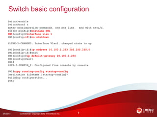 Switch basic configuration
     Switch>enable
     Switch#conf t
     Enter configuration commands, one per line.             End with CNTL/Z.
     Switch(config)#hostname SW1
     SW1(config)#interface vlan 1
     SW1(config-if)#no shutdown

     %LINK-5-CHANGED: Interface Vlan1, changed state to up

     SW1(config-if)#ip address 10.100.1.253 255.255.255.0
     SW1(config-if)#exit
     SW1(config)#ip default-gateway 10.100.1.254
     SW1(config)#exit
     SW1#
     %SYS-5-CONFIG_I: Configured from console by console

     SW1#copy running-config startup-config
     Destination filename [startup-config]?
     Building configuration...
     [OK]




3/6/2013    Confidential | Copyright 2012 Trend Micro Inc.   7
 