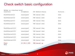 Check switch basic configuration
     SW1#sh ip interface brief
     Interface              IP-Address                        OK? Method Status   Protocol

     FastEthernet0/1                    unassigned            YES manual down     down

     FastEthernet0/2                    unassigned            YES manual down     down

     FastEthernet0/3                    unassigned            YES manual down     down

     FastEthernet0/4                    unassigned            YES manual down     down

     …
     FastEthernet0/20                   unassigned            YES manual down     down

     FastEthernet0/21                   unassigned            YES manual down     down

     FastEthernet0/22                   unassigned            YES manual down     down

     FastEthernet0/23                   unassigned            YES manual down     down

     FastEthernet0/24                   unassigned            YES manual down     down

     Vlan1                              10.100.1.253          YES manual up       down
     SW1#




3/6/2013     Confidential | Copyright 2012 Trend Micro Inc.        8
 