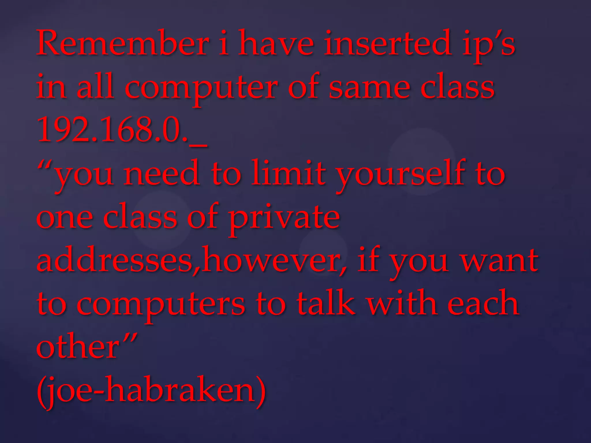 Remember i have inserted ip’s
in all computer of same class
192.168.0._
“you need to limit yourself to
one class of private
addresses,however, if you want
to computers to talk with each
other”
(joe-habraken)

 