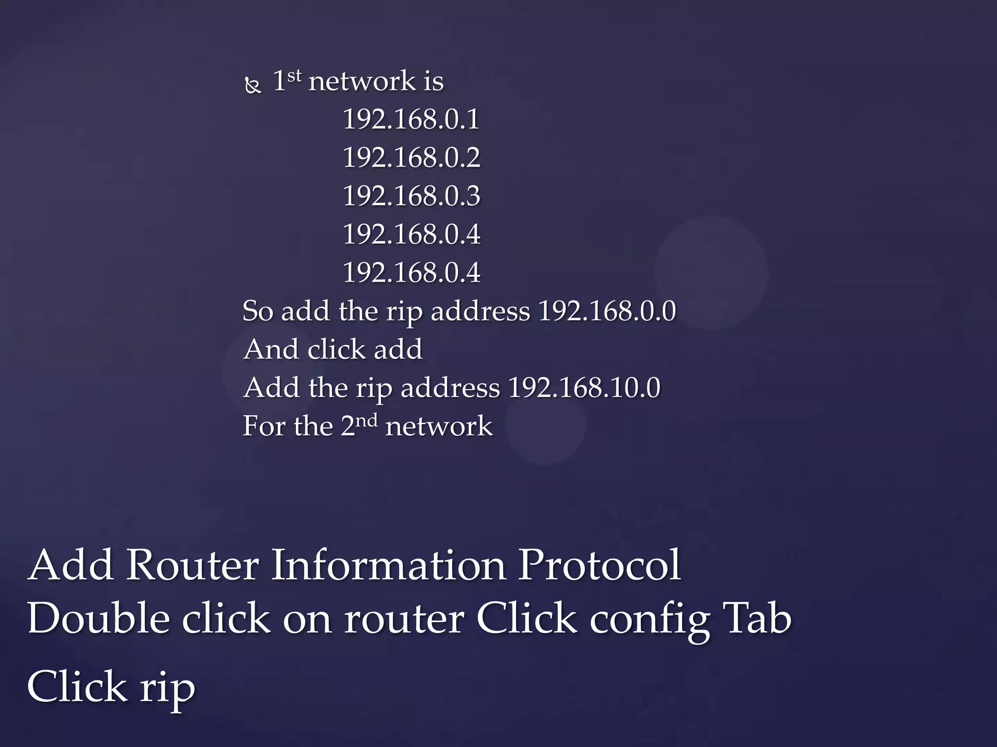 1st network is
192.168.0.1
192.168.0.2
192.168.0.3
192.168.0.4
192.168.0.4
So add the rip address 192.168.0.0
And click add
Add the rip address 192.168.10.0
For the 2nd network


Add Router Information Protocol
Double click on router Click config Tab
Click rip

 