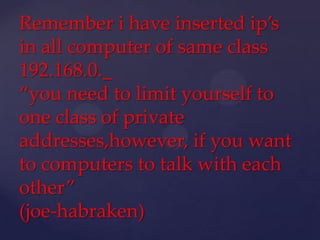 Remember i have inserted ip’s
in all computer of same class
192.168.0._
“you need to limit yourself to
one class of private
addresses,however, if you want
to computers to talk with each
other”
(joe-habraken)

 