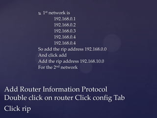1st network is
192.168.0.1
192.168.0.2
192.168.0.3
192.168.0.4
192.168.0.4
So add the rip address 192.168.0.0
And click add
Add the rip address 192.168.10.0
For the 2nd network


Add Router Information Protocol
Double click on router Click config Tab
Click rip

 