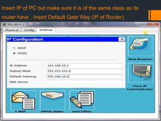 Insert IP of PC but make sure it is of the same class as its

router have , Insert Default Gate Way (IP of Router)

 