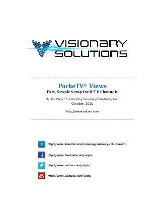  
	
  
	
  
	
  
	
  
	
  
	
  

	
  

	
  
	
  
	
  
	
  
	
  
_______________________________________________________________________	
  
	
  

PackeTV®	
  	
  Views	
  
Fast,	
  Simple	
  Setup	
  for	
  IPTV	
  Channels	
  
White	
  Paper	
  Created	
  by	
  Visionary	
  Solutions,	
  Inc.	
  
October,	
  2013	
  
	
  

http://www.vsicam.com	
  

	
  
_______________________________________________________________________	
  
	
  
	
  
	
  
	
  
	
  
	
  
	
  	
  	
  	
  

	
  

	
  	
  	
  	
  	
  	
  

	
  	
  	
  	
  

	
  	
  	
  	
  
	
  	
  	
  	
  

	
  

http://www.linkedin.com/company/visionary-­‐solutions-­‐inc.
http://www.facebook.com/vsiptv
http://www.twitter.com/vsiptv

	
  

	
  

	
  

http://www.youtube.com/vsiptv

	
  

	
  
	
  
	
  

	
  	
  	
  

	
  	
  

 