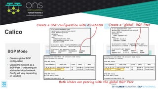• Create a global BGP
configuration
• Create the network as a
BGP Peer (**Assuming an
abstracted cloud network.
Config will vary depending
on vendor)
BGP Mode
Calico
bond0
tunl0
root
Node-121
25.25.25.121
iptables
route table
bond0
tunl0
root
Node-122
35.35.35.122
iptables
route table
❌ ❌
eth0pod1
192.168.83.69
cali-x
eth0pod2
cali-y
192.168.243.4
Create a BGP configuration with AS:63400 Create a ”global” BGP Peer
Both Nodes are peering with the global BGP Peer
 
