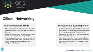 • All nodes form a mesh of tunnels using the UDP
based encapsulation protocols: VXLAN (default) or
Geneve
• Simple: Only requirement is cluster nodes should
be able to reach each other using IP/UDP
• Auto-configured: Kubernetes is being run with the-
”--allocate-node-cidrs” option, Cilium can form an
overlay network automatically without any
configuration by the user
Overlay Network Mode
Cilium: Networking
• In direct routing mode, Cilium will hand all packets
which are not addressed for another local endpoint
to the routing subsystem of the Linux kernel
• Packets will be routed as if a local process would
have emitted the packet
• Admins can use routing daemon such as Zebra,
Bird , BGPD. The routing protocols will announce
the node allocation prefix via the node’s IP to all
other nodes.
Direct/Native Routing Mode
 