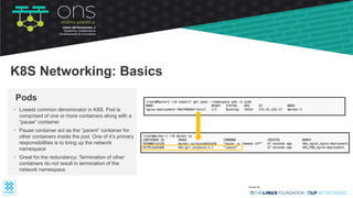 • Lowest common denominator in K8S. Pod is
comprised of one or more containers along with a
“pause” container
• Pause container act as the “parent” container for
other containers inside the pod. One of it’s primary
responsibilities is to bring up the network
namespace
• Great for the redundancy: Termination of other
containers do not result in termination of the
network namespace
Pods
K8S Networking: Basics
 