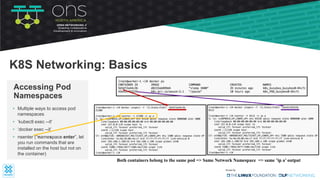• Multiple ways to access pod
namespaces
• ‘kubectl exec --it'
• ‘docker exec --it’
• nsenter (“namespace enter”, let
you run commands that are
installed on the host but not on
the container)
Accessing Pod
Namespaces
K8S Networking: Basics
Both containers belong to the same pod => Same Network Namespace => same ’ip a’ output
 