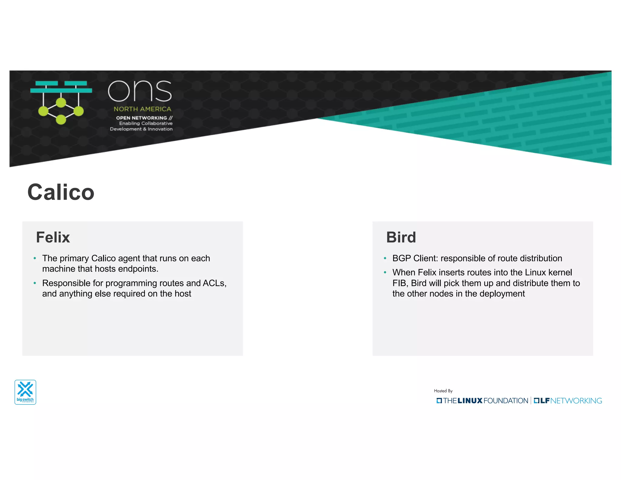 • The primary Calico agent that runs on each
machine that hosts endpoints.
• Responsible for programming routes and ACLs,
and anything else required on the host
Felix
Calico
• BGP Client: responsible of route distribution
• When Felix inserts routes into the Linux kernel
FIB, Bird will pick them up and distribute them to
the other nodes in the deployment
Bird
 