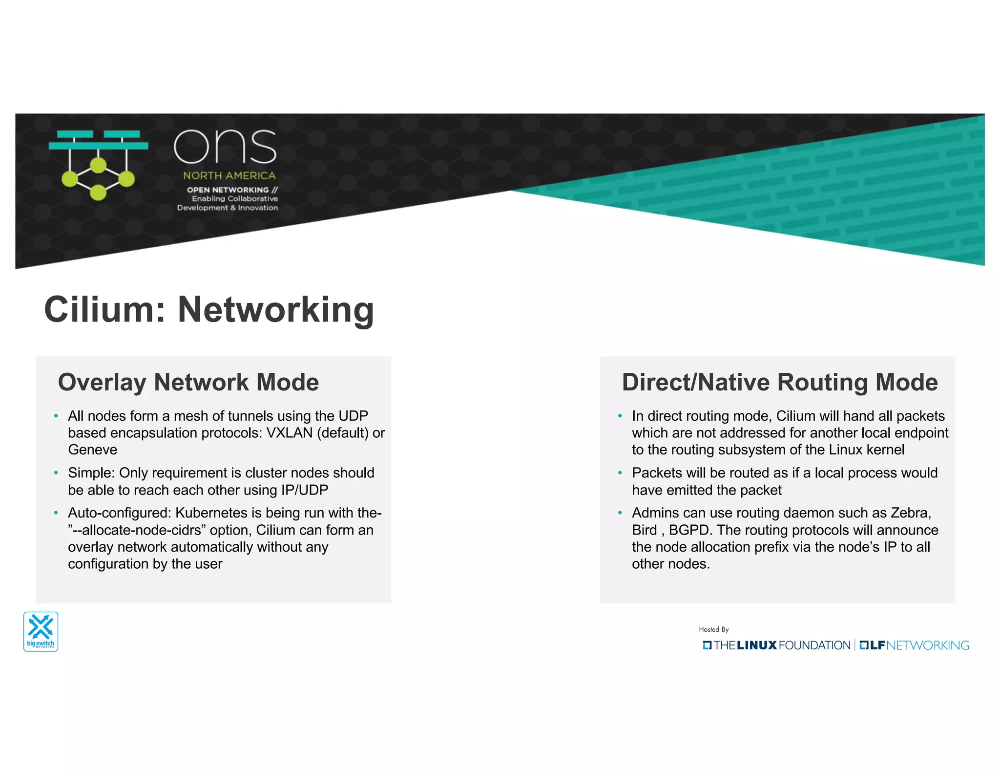 • All nodes form a mesh of tunnels using the UDP
based encapsulation protocols: VXLAN (default) or
Geneve
• Simple: Only requirement is cluster nodes should
be able to reach each other using IP/UDP
• Auto-configured: Kubernetes is being run with the-
”--allocate-node-cidrs” option, Cilium can form an
overlay network automatically without any
configuration by the user
Overlay Network Mode
Cilium: Networking
• In direct routing mode, Cilium will hand all packets
which are not addressed for another local endpoint
to the routing subsystem of the Linux kernel
• Packets will be routed as if a local process would
have emitted the packet
• Admins can use routing daemon such as Zebra,
Bird , BGPD. The routing protocols will announce
the node allocation prefix via the node’s IP to all
other nodes.
Direct/Native Routing Mode
 
