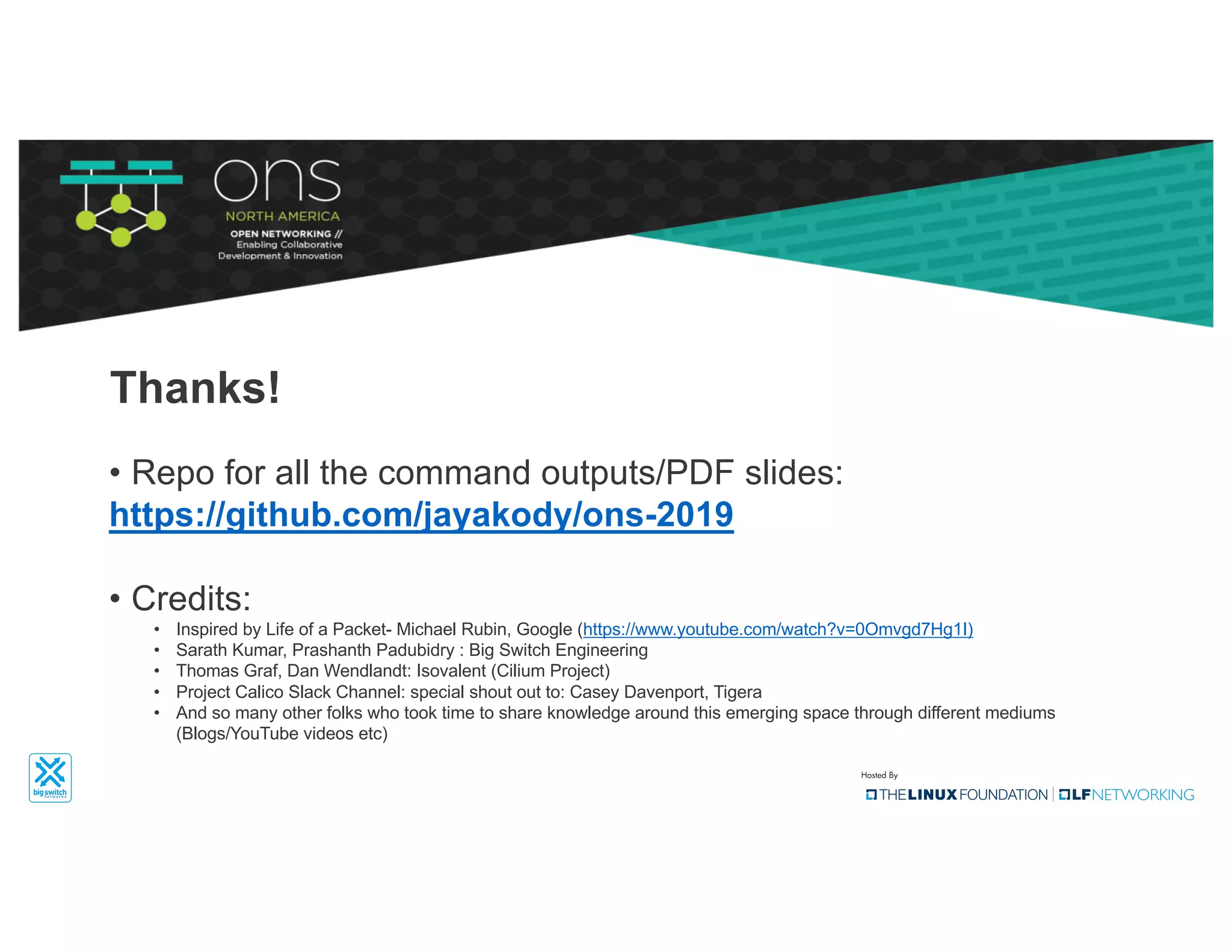 Thanks!
• Repo for all the command outputs/PDF slides:
https://github.com/jayakody/ons-2019
• Credits:
• Inspired by Life of a Packet- Michael Rubin, Google (https://www.youtube.com/watch?v=0Omvgd7Hg1I)
• Sarath Kumar, Prashanth Padubidry : Big Switch Engineering
• Thomas Graf, Dan Wendlandt: Isovalent (Cilium Project)
• Project Calico Slack Channel: special shout out to: Casey Davenport, Tigera
• And so many other folks who took time to share knowledge around this emerging space through different mediums
(Blogs/YouTube videos etc)
 