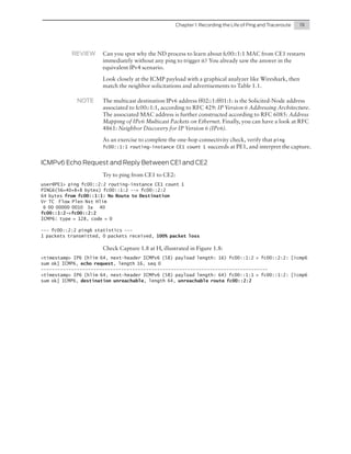 Chapter 1: Recording the Life of Ping and Traceroute	

REVIEW	

19

Can you spot why the ND process to learn about fc00::1:1 MAC from CE1 restarts
immediately without any ping to trigger it? You already saw the answer in the
equivalent IPv4 scenario.
Look closely at the ICMP payload with a graphical analyzer like Wireshark, then
match the neighbor solicitations and advertisements to Table 1.1.

NOTE	

The multicast destination IPv6 address ff02::1:ff01:1: is the Solicited-Node address
associated to fc00::1:1, according to RFC 429: IP Version 6 Addressing Architecture.
The associated MAC address is further constructed according to RFC 6085: Address
Mapping of IPv6 Multicast Packets on Ethernet. Finally, you can have a look at RFC
4861: Neighbor Discovery for IP Version 6 (IPv6).
As an exercise to complete the one-hop connectivity check, verify that ping
fc00::1:1 routing-instance CE1 count 1 succeeds at PE1, and interpret the capture.

ICMPv6 Echo Request and Reply Between CE1 and CE2
Try to ping from CE1 to CE2:
user@PE1> ping fc00::2:2 routing-instance CE1 count 1
PING6(56=40+8+8 bytes) fc00::1:2 --> fc00::2:2
64 bytes from fc00::1:1: No Route to Destination
Vr TC Flow Plen Nxt Hlim
6 00 00000 0010 3a 40
fc00::1:2->fc00::2:2
ICMP6: type = 128, code = 0
--- fc00::2:2 ping6 statistics --1 packets transmitted, 0 packets received, 100% packet loss

Check Capture 1.8 at H, illustrated in Figure 1.8:
<timestamp> IP6 (hlim 64, next-header ICMPv6 (58) payload length: 16) fc00::1:2 > fc00::2:2: [icmp6
sum ok] ICMP6, echo request, length 16, seq 0
---------------------------------------------------------------------------------<timestamp> IP6 (hlim 64, next-header ICMPv6 (58) payload length: 64) fc00::1:1 > fc00::1:2: [icmp6
sum ok] ICMP6, destination unreachable, length 64, unreachable route fc00::2:2

 
