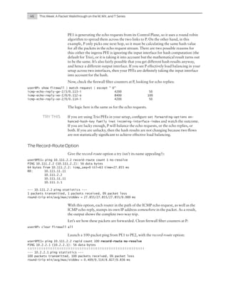 46	

This Week: A Packet Walkthrough on the M, MX, and T Series

PE1 is generating the echo requests from its Control Plane, so it uses a round robin
algorithm to spread them across the two links to P. On the other hand, in this
example, P only picks one next hop, so it must be calculating the same hash value
for all the packets in the echo request stream. There are two possible reasons for
this: either the ingress PFE is ignoring the input interface for hash computation (the
default for Trio), or it is taking it into account but the mathematical result turns out
to be the same. It’s also fairly possible that you get different hash results anyway,
and hence a different output interface. If you see P effectively load balancing in your
setup across two interfaces, then your PFEs are definitely taking the input interface
into account for the hash.
Now, check the firewall filter counters at P, looking for echo replies:
user@P> show firewall | match request | except " 0"
icmp-echo-reply-ge-2/3/0.113-i
4200
icmp-echo-reply-xe-2/0/0.112-o
8400
icmp-echo-reply-xe-2/0/0.114-i
4200

50
100
50

The logic here is the same as for the echo requests.
TRY THIS	

If you are using Trio PFEs in your setup, configure set

forwarding-options enhanced-hash-key family inet incoming-interface-index and watch the outcome.

If you are lucky enough, P will balance the echo requests, or the echo replies, or
both. If you are unlucky, then the hash results are not changing because two flows
are not statistically significant to achieve effective load balancing.

The Record-Route Option
Give the record-route option a try (isn’t its name appealing?):
user@PE1> ping 10.111.2.2 record-route count 1 no-resolve
PING 10.111.2.2 (10.111.2.2): 56 data bytes
64 bytes from 10.111.2.2: icmp_seq=0 ttl=63 time=27.855 ms
RR: 	
10.111.11.11
	10.111.2.2
	10.111.11.11
	10.111.1.1
--- 10.111.2.2 ping statistics --1 packets transmitted, 1 packets received, 0% packet loss
round-trip min/avg/max/stddev = 27.855/27.855/27.855/0.000 ms

With this option, each router in the path of the ICMP echo request, as well as the
ICMP echo reply, stamps its own IP address somewhere in the packet. As a result,
the output shows the complete two-way trip.
Let’s see how these packets are forwarded. Clean firewall filter counters at P:
user@P> clear firewall all

Launch a 100-packet ping from PE1 to PE2, with the record-route option:
user@PE1> ping 10.111.2.2 rapid count 100 record-route no-resolve
PING 10.2.2.1 (10.2.2.1): 56 data bytes
!!!!!!!!!!!!!!!!!!!!!!!!!!!!!!!!!!!!!!!!!!!!!!!!!!!!!!!!!!!!!!!!!
--- 10.2.2.1 ping statistics --100 packets transmitted, 100 packets received, 0% packet loss
round-trip min/avg/max/stddev = 0.409/0.514/8.827/0.836 ms

 