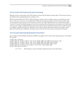 Chapter  3: Spying on the Private Life of a Packet	

83

Try It Yourself: The Private Life of record-route ping
With the record-route option, the TTP statistics increase but the fabric statistics don’t. The reason for this is
the different forwarding path shown in Figure 3.13.
What’s the third difference? PE1-to-PE2 ping takes a longer time to complete, and as a result the pps numbers in show pfe statistics are sensibly lower. With the rapid option, ping waits for the echo reply of the
current packet to move the next one. It doesn’t wait forever: if the reply doesn’t arrive within the specified
interval (1 second by default), ping moves to the next packet. But as long as the echo reply arrives within the
interval, the average combined latency of the echo request and its reply determines the time it takes for ping
to complete, and the resulting pps . With the record-route option, the packets need to transit the control
plane of P, and that does add up for the latency due to the non-real-time nature of the Junos OS kernel.
Try It Yourself: Selectively Breaking the Control Plane
Just configure a firewall filter that blocks ICMPv4 and apply it at P’s lo0.0 in the input direction. At terminal
#3, execute:
user@P-re0>
user@P-re0#
user@P-re0#
user@P-re0#
user@P-re0#
user@P-re0#

configure
set firewall family inet filter BLOCK-ICMP term ICMP from protocol icmp
set firewall family inet filter BLOCK-ICMP term ICMP then discard
set firewall family inet filter BLOCK-ICMP term REST then accept
set interfaces lo0.0 family inet filter input BLOCK-ICMP
commit and-quit

CAUTION	

Don’t forget to remove the filter attachment from lo0.0 when done.

 
