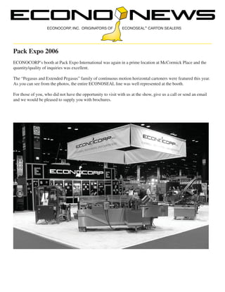 ECONOCORP, INC. ORIGINATORS OF

ECONOSEAL CARTON SEALERS

Pack Expo 2006
ECONOCORP’s booth at Pack Expo International was again in a prime location at McCormick Place and the
quantity/quality of inquiries was excellent.
The “Pegasus and Extended Pegasus” family of continuous motion horizontal cartoners were featured this year.
As you can see from the photos, the entire ECONOSEAL line was well represented at the booth.
For those of you, who did not have the opportunity to visit with us at the show, give us a call or send an email
and we would be pleased to supply you with brochures.

 