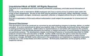 Unpublished Work of SUSE. All Rights Reserved.
This work is an unpublished work and contains confidential, proprietary, and trade secret information of
SUSE.
Access to this work is restricted to SUSE employees who have a need to know to perform tasks within the
scope of their assignments. No part of this work may be practiced, performed, copied, distributed, revised,
modified, translated, abridged, condensed, expanded, collected, or adapted without the prior written consent
of SUSE.
Any use or exploitation of this work without authorization could subject the perpetrator to criminal and civil
liability.
General Disclaimer
This document is not to be construed as a promise by any participating company to develop, deliver, or market
a product. It is not a commitment to deliver any material, code, or functionality, and should not be relied upon
in making purchasing decisions. SUSE makes no representations or warranties with respect to the contents
of this document, and specifically disclaims any express or implied warranties of merchantability or fitness for
any particular purpose. The development, release, and timing of features or functionality described for SUSE
products remains at the sole discretion of SUSE. Further, SUSE reserves the right to revise this document
and to make changes to its content, at any time, without obligation to notify any person or entity of such
revisions or changes. All SUSE marks referenced in this presentation are trademarks or registered trademarks
of Novell, Inc. in the United States and other countries. All third-party trademarks are the property of their
respective owners.
 