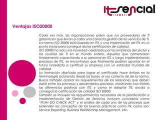 Ventajas ISO20000
Cada vez más, las organizaciones piden que sus proveedores de TI
garanticen que llevan a cabo una correcta gestión de los servicios de TI.
La norma ISO 20000 está basada en ITIL y una implantación de ITIL es un
punto inicial para conseguir dicha certificación de calidad.
ISO 20000 ha sido una novedad celebrada por las empresas del sector y
los usuarios de TI en el mundo entero. Aquellos que comenzaron
tímidamente capacitando a su personal en ITIL y luego implementando
procesos de ITIL, se encontraron que finalmente podrían apuntar en el
futuro inmediato a certificar su empresa con un estándar mundial de
calidad.
La formación diseñada para lograr el certificado hace énfasis en la
terminología aclarando desde las bases, el uso correcto de de la norma.
Busca también aclarar los requerimientos de las relaciones que deben
existir entre los procesos y desarrollarlos procesos, mostrando con interés
las diferencias positivas con ITIL y como el adoptar ITIL ayuda a
conseguir la certificación de calidad ISO 20000.
También se incluyen los requerimientos necesarios de la planificación e
implementación de Gestión de Servicios incluyen conceptos como
“PLAN DO CHECK ACT” y el análisis de cada uno de los procesos que
extienden los conceptos de las buenas prácticas como ITIL como son:
Service Reporting, Business Relationship Management, etc.
 