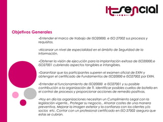 Objetivos Generales
-Entender el marco de trabajo de ISO20000, e ISO 27002 sus procesos y
requisitos.
-Alcanzar un nivel de especialidad en el ámbito de Seguridad de la
Información.
-Obtener la visión de ejecución para la implantación exitosa de ISO20000,e
ISO27001 cubriendo aspectos tangibles e intangibles.
-Garantizar que los participantes superen el examen oficial de EXIN y
obtengan el certificado de Fundamentos de ISO20000 e ISO27002 por EXIN.
-Entender el funcionamiento de ISO20000 e ISO27001 y su posible
contribución a la organización de TI. Identificar posibles cuellos de botella en
el control de procesos y proporcionar acciones de remedio positivas.
-Hoy en día las organizaciones necesitan un Cumplimiento Legal con la
legislación vigente., Proteger su negocio., Ahorrar costes de una manera
preventiva, Mejorar la imagen exterior y la confianza con los clientes y/o
socios etc. Contar con un profesional certificado en ISO 27002 asegura que
estas se cubran.
 