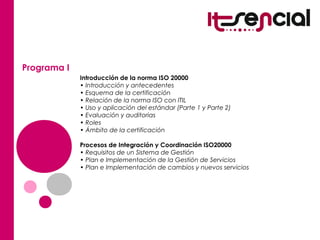 Programa I
Introducción de la norma ISO 20000
• Introducción y antecedentes
• Esquema de la certificación
• Relación de la norma ISO con ITIL
• Uso y aplicación del estándar (Parte 1 y Parte 2)
• Evaluación y auditorias
• Roles
• Ámbito de la certificación
Procesos de Integración y Coordinación ISO20000
• Requisitos de un Sistema de Gestión
• Plan e Implementación de la Gestión de Servicios
• Plan e Implementación de cambios y nuevos servicios
 