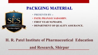 • PRESENTD BY :-
• PATIL PRANJAY SADASHIV.
• FIRST YEAR M.PHARM.
• DEPARTMENT OF QUALITY ASSURANCE.
H. R. Patel Institute of Pharmaceutical Education
and Research, Shirpur
PACKGING MATERIAL
 