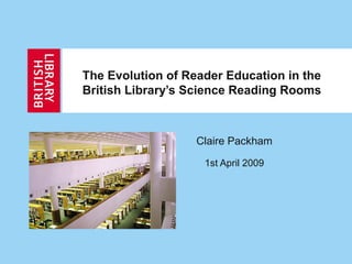 The Evolution of Reader Education in the
British Library’s Science Reading Rooms
Claire Packham
1st April 2009
 