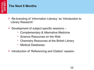 10
The Next 6 Months
 Re-branding of ‘Information Literacy’ as ‘Introduction to
Library Research’
 Development of subject specific sessions –
 Complementary & Alternative Medicine
 Science Resources on the Web
 Chemistry Resources at the British Library
 Medical Databases
 Introduction of ‘Referencing and Citation’ session.
 