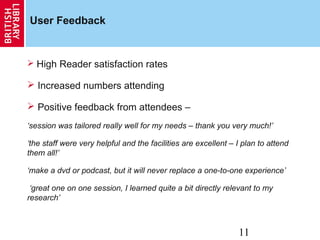 11
User Feedback
 High Reader satisfaction rates
 Increased numbers attending
 Positive feedback from attendees –
‘session was tailored really well for my needs – thank you very much!’
‘the staff were very helpful and the facilities are excellent – I plan to attend
them all!’
‘make a dvd or podcast, but it will never replace a one-to-one experience’
‘great one on one session, I learned quite a bit directly relevant to my
research’
 