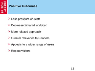 12
Positive Outcomes
 Less pressure on staff
 Decreased/shared workload
 More relaxed approach
 Greater relevance to Readers
 Appeals to a wider range of users
 Repeat visitors
 