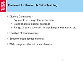3
The Need for Research Skills Training
 Diverse Collections -
• Formed from many other collections
• Broad range of subject coverage
• Range of years covered, foreign language material, etc.
 Location of print materials
 Scope of open access material
 Wide range of different types of users
 