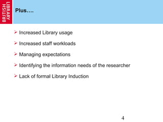 4
Plus….
 Increased Library usage
 Increased staff workloads
 Managing expectations
 Identifying the information needs of the researcher
 Lack of formal Library Induction
 