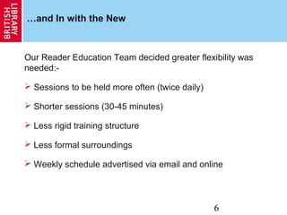 6
…and In with the New
Our Reader Education Team decided greater flexibility was
needed:-
 Sessions to be held more often (twice daily)
 Shorter sessions (30-45 minutes)
 Less rigid training structure
 Less formal surroundings
 Weekly schedule advertised via email and online
 