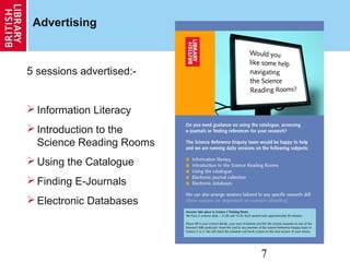 7
Advertising
5 sessions advertised:-
 Information Literacy
 Introduction to the
Science Reading Rooms
 Using the Catalogue
 Finding E-Journals
 Electronic Databases
 