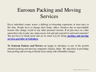 Eurosun Packing and Moving
Services
Every individual comes across a shifting or relocating experience at least once in
life time. People have to change their home, office, business due to unavoidable
reasons like change of job or any other personal reasons. If its just once in a blue
moon then why to take any unnecessary risk and put yourself in awkward situation?
You just have to think smart and act in smart way by hiring packing and moving
services provider in Vadodara
We Eurosun Packers and Movers are happy to introduce as one of the growth
oriented packing and moving companies Gujarat, India. We specialize in providing
best packing and moving in timely basis along with affordable charges.
http://eurosun.net.in
 