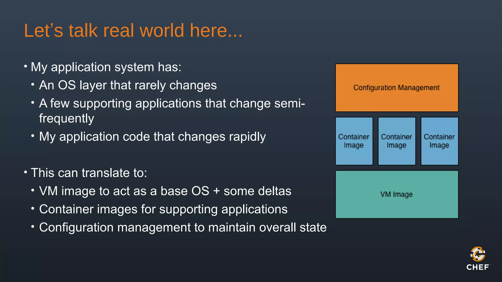 Let’s talk real world here...
• My application system has:
• An OS layer that rarely changes
• A few supporting applications that change semi-
frequently
• My application code that changes rapidly
• This can translate to:
• VM image to act as a base OS + some deltas
• Container images for supporting applications
• Configuration management to maintain overall state
 