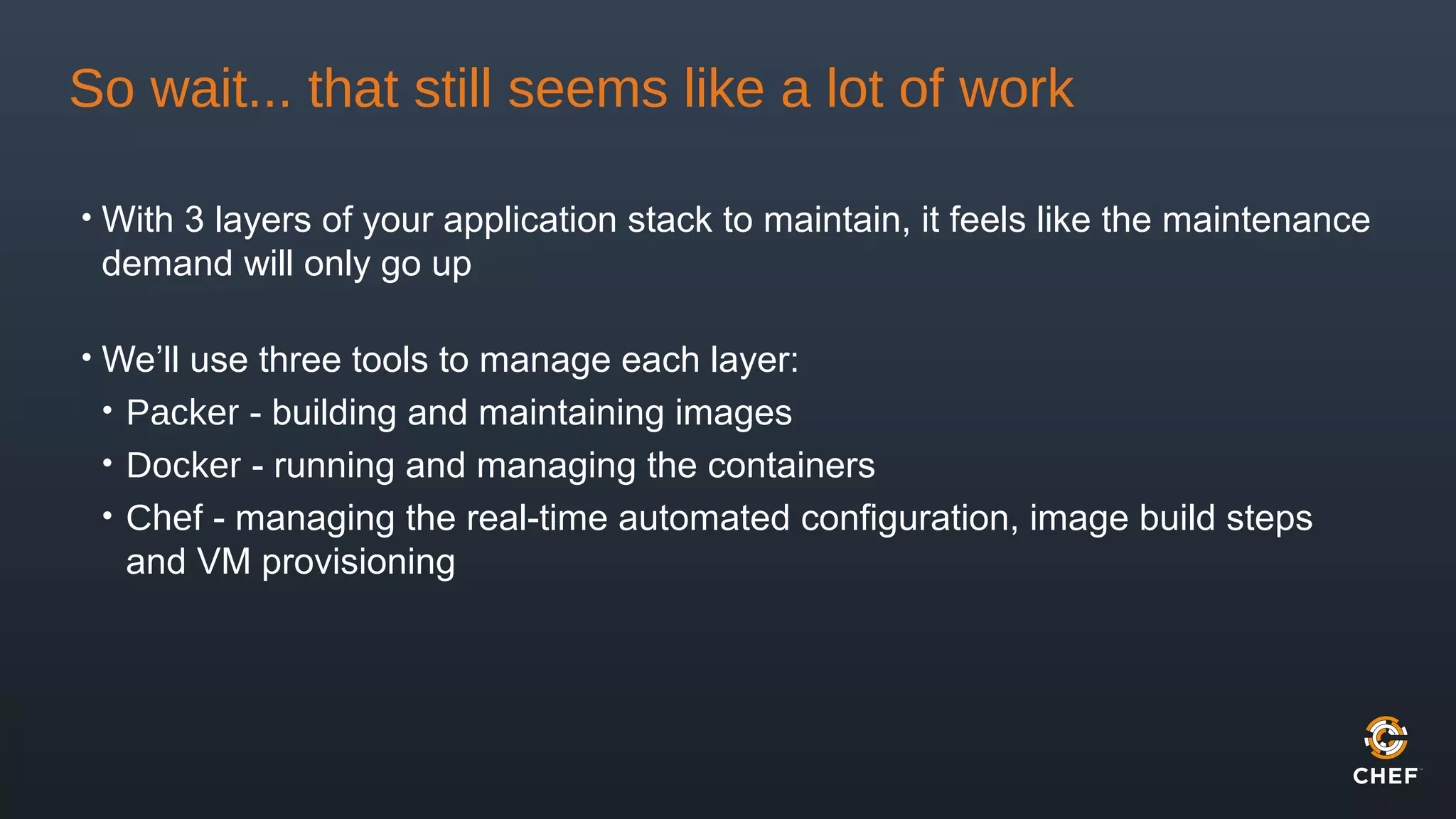 So wait... that still seems like a lot of work
• With 3 layers of your application stack to maintain, it feels like the maintenance
demand will only go up
• We’ll use three tools to manage each layer:
• Packer - building and maintaining images
• Docker - running and managing the containers
• Chef - managing the real-time automated configuration, image build steps
and VM provisioning
 