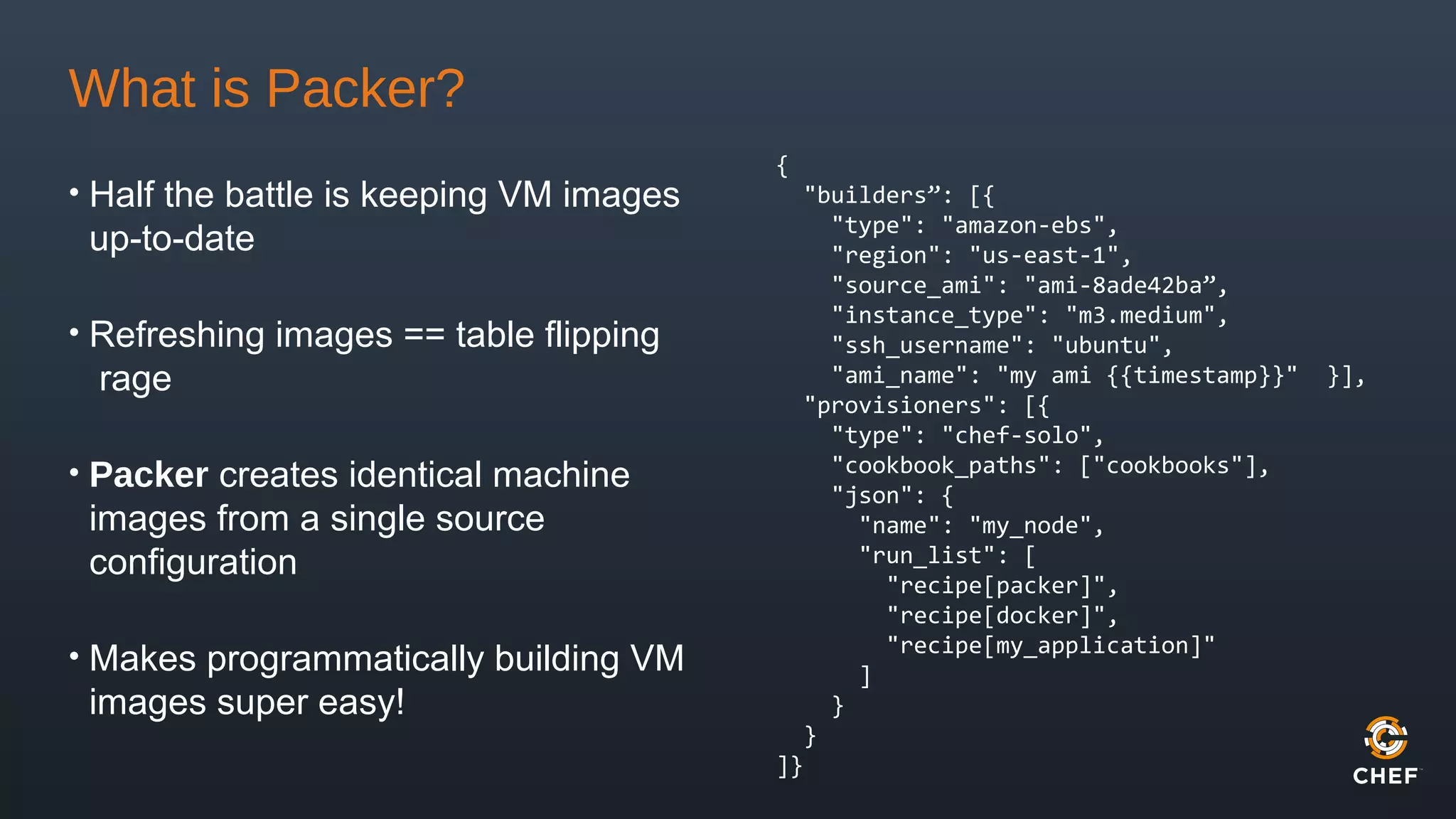 What is Packer?
• Half the battle is keeping VM images
up-to-date
• Refreshing images == table flipping
rage
• Packer creates identical machine
images from a single source
configuration
• Makes programmatically building VM
images super easy!
{
"builders”: [{
"type": "amazon-ebs",
"region": "us-east-1",
"source_ami": "ami-8ade42ba”,
"instance_type": "m3.medium",
"ssh_username": "ubuntu",
"ami_name": "my ami {{timestamp}}" }],
"provisioners": [{
"type": "chef-solo",
"cookbook_paths": ["cookbooks"],
"json": {
"name": "my_node",
"run_list": [
"recipe[packer]",
"recipe[docker]",
"recipe[my_application]"
]
}
}
]}
 