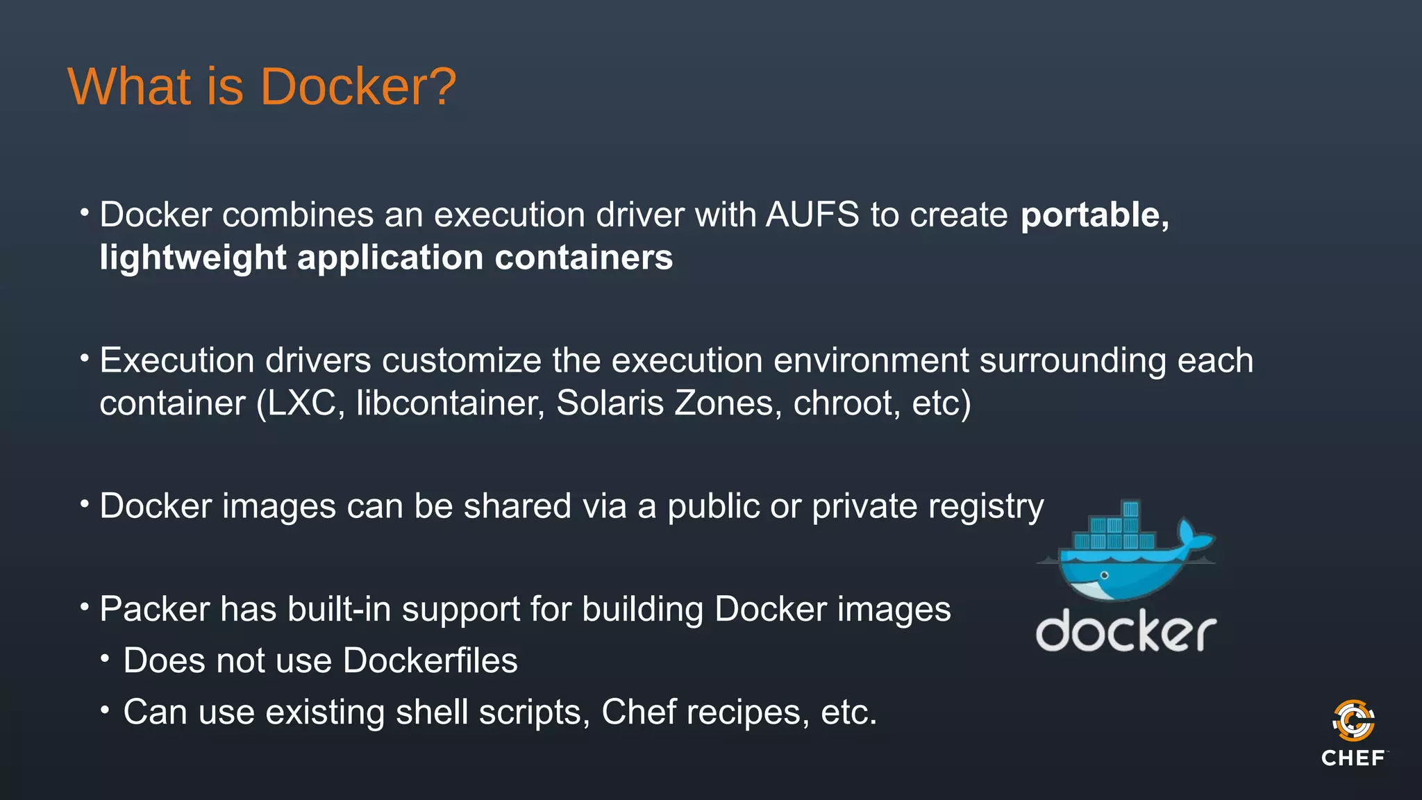 What is Docker?
• Docker combines an execution driver with AUFS to create portable,
lightweight application containers
• Execution drivers customize the execution environment surrounding each
container (LXC, libcontainer, Solaris Zones, chroot, etc)
• Docker images can be shared via a public or private registry
• Packer has built-in support for building Docker images
• Does not use Dockerfiles
• Can use existing shell scripts, Chef recipes, etc.
 