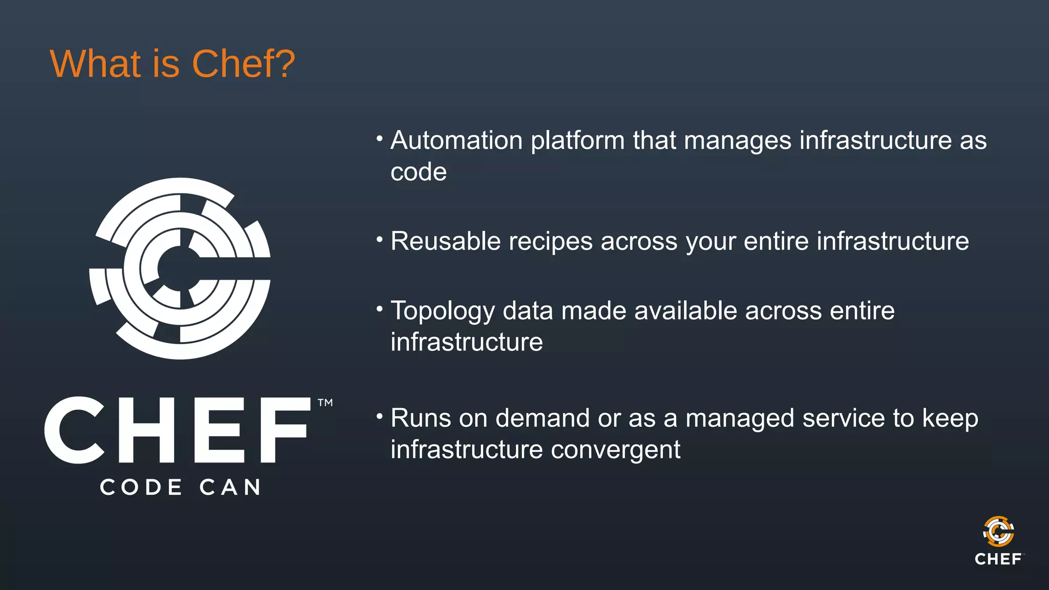 What is Chef?
• Automation platform that manages infrastructure as
code
• Reusable recipes across your entire infrastructure
• Topology data made available across entire
infrastructure
• Runs on demand or as a managed service to keep
infrastructure convergent
 