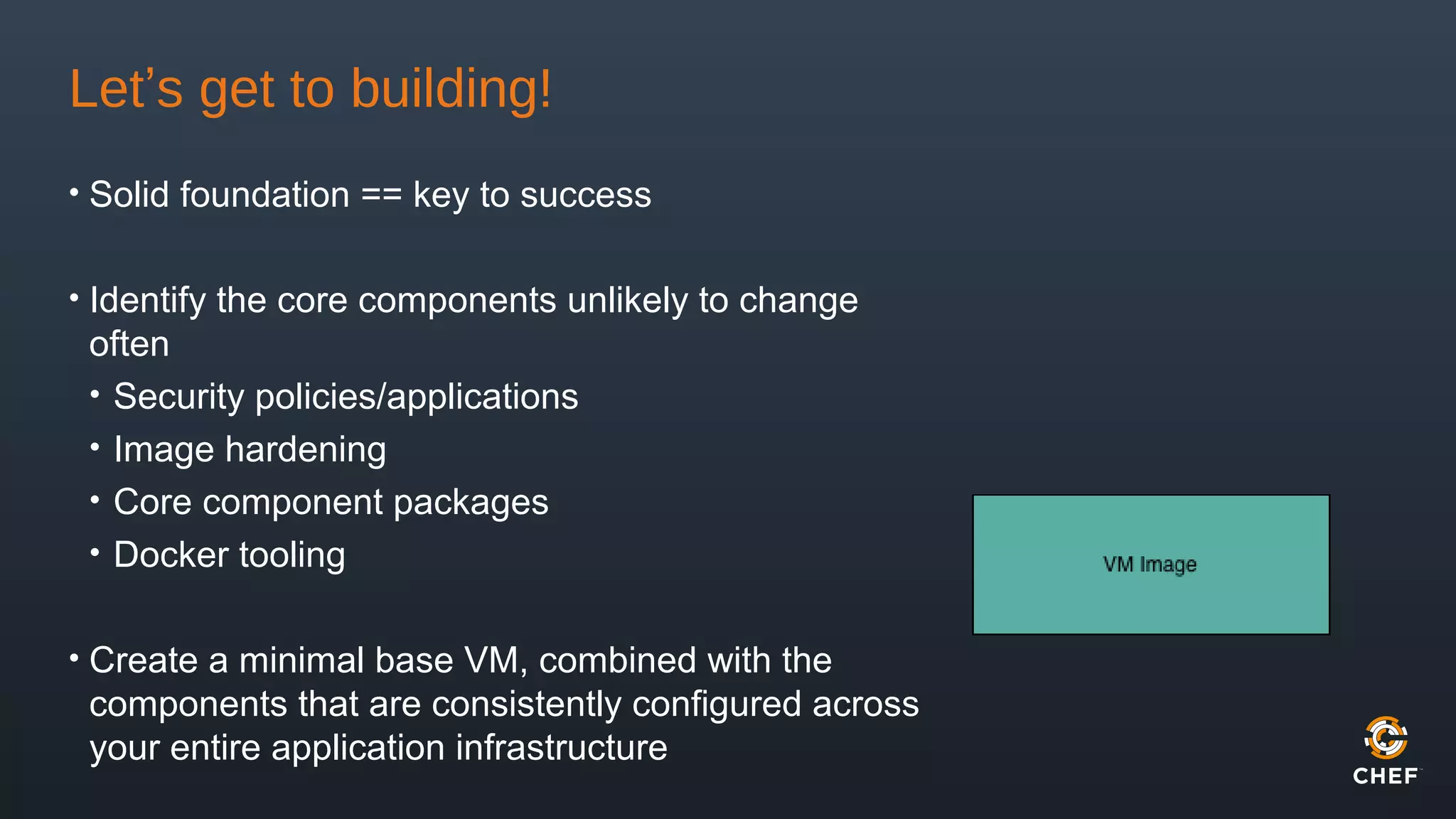 Let’s get to building!
• Solid foundation == key to success
• Identify the core components unlikely to change
often
• Security policies/applications
• Image hardening
• Core component packages
• Docker tooling
• Create a minimal base VM, combined with the
components that are consistently configured across
your entire application infrastructure
 