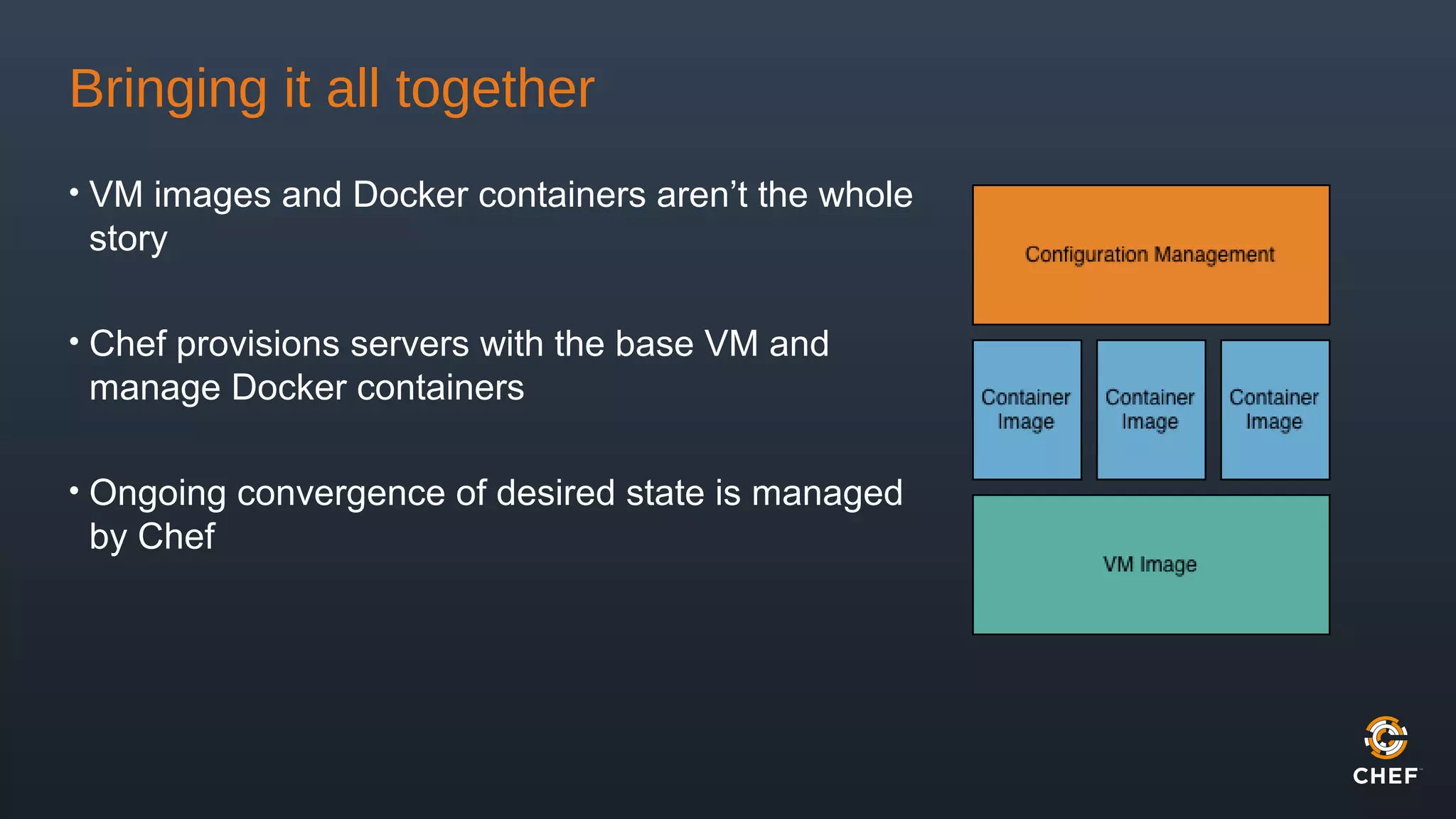 Bringing it all together
• VM images and Docker containers aren’t the whole
story
• Chef provisions servers with the base VM and
manage Docker containers
• Ongoing convergence of desired state is managed
by Chef
 