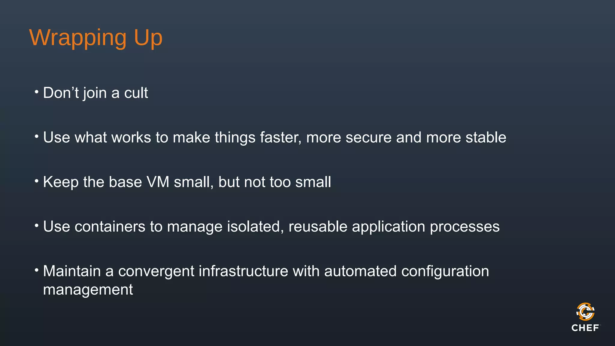 Wrapping Up
• Don’t join a cult
• Use what works to make things faster, more secure and more stable
• Keep the base VM small, but not too small
• Use containers to manage isolated, reusable application processes
• Maintain a convergent infrastructure with automated configuration
management
 
