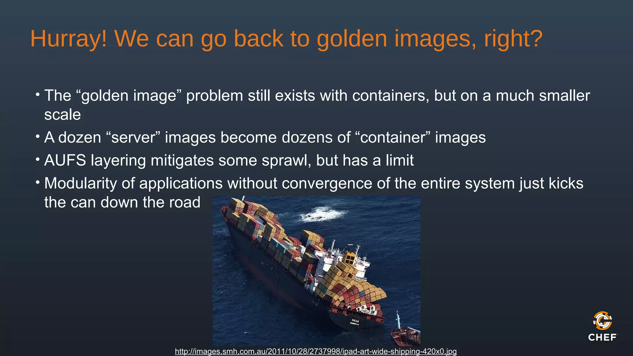 Hurray! We can go back to golden images, right?
• The “golden image” problem still exists with containers, but on a much smaller
scale
• A dozen “server” images become dozens of “container” images
• AUFS layering mitigates some sprawl, but has a limit
• Modularity of applications without convergence of the entire system just kicks
the can down the road
http://images.smh.com.au/2011/10/28/2737998/ipad-art-wide-shipping-420x0.jpg
 