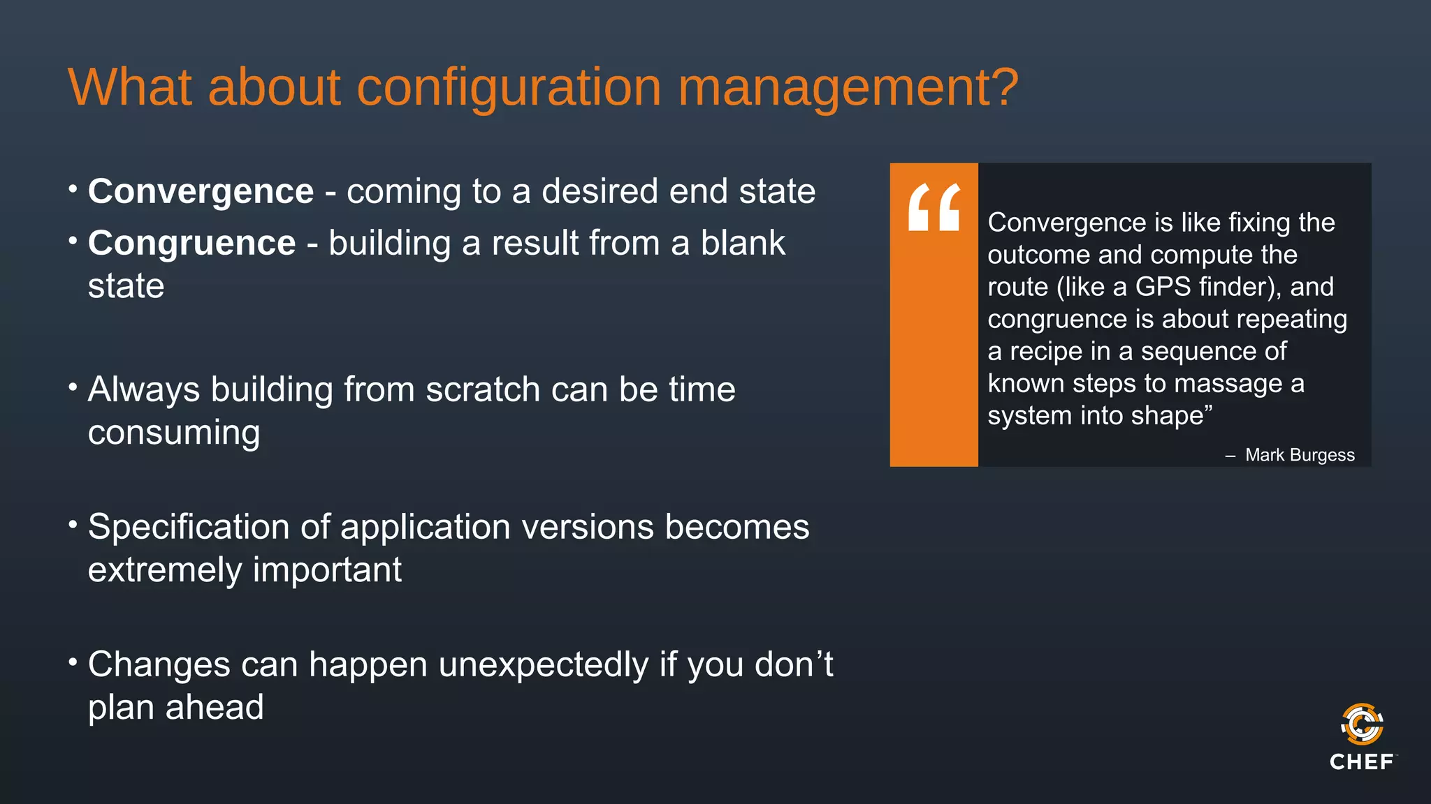 What about configuration management?
• Convergence - coming to a desired end state
• Congruence - building a result from a blank
state
• Always building from scratch can be time
consuming
• Specification of application versions becomes
extremely important
• Changes can happen unexpectedly if you don’t
plan ahead
Convergence is like fixing the
outcome and compute the
route (like a GPS finder), and
congruence is about repeating
a recipe in a sequence of
known steps to massage a
system into shape”
– Mark Burgess
 
