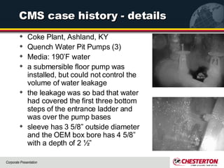 CMS case history - details Coke Plant, Ashland, KY Quench Water Pit Pumps (3) Media: 190’F water a submersible floor pump was installed, but could not control the volume of water leakage the leakage was so bad that water had covered the first three bottom steps of the entrance ladder and was over the pump bases  sleeve has 3 5/8” outside diameter and the OEM box bore has 4 5/8” with a depth of 2 ½”  