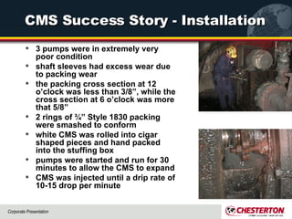 CMS Success Story - Installation 3 pumps were in extremely very poor condition shaft sleeves had excess wear due to packing wear  the packing cross section at 12 o’clock was less than 3/8”, while the cross section at 6 o’clock was more that 5/8”  2 rings of ¾” Style 1830 packing were smashed to conform white CMS was rolled into cigar shaped pieces and hand packed into the stuffing box  pumps were started and run for 30 minutes to allow the CMS to expand  CMS was injected until a drip rate of 10-15 drop per minute  