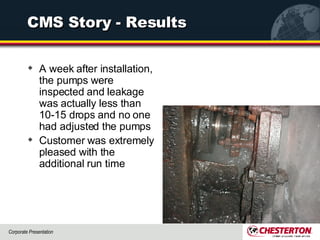 CMS Story - Results A week after installation, the pumps were inspected and leakage was actually less than 10-15 drops and no one had adjusted the pumps  Customer was extremely pleased with the additional run time  
