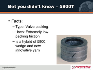 Bet you didn’t know – 5800T Facts: Type: Valve packing Uses: Extremely low packing friction Is a hybrid of 5800 wedge and new innovative yarn 