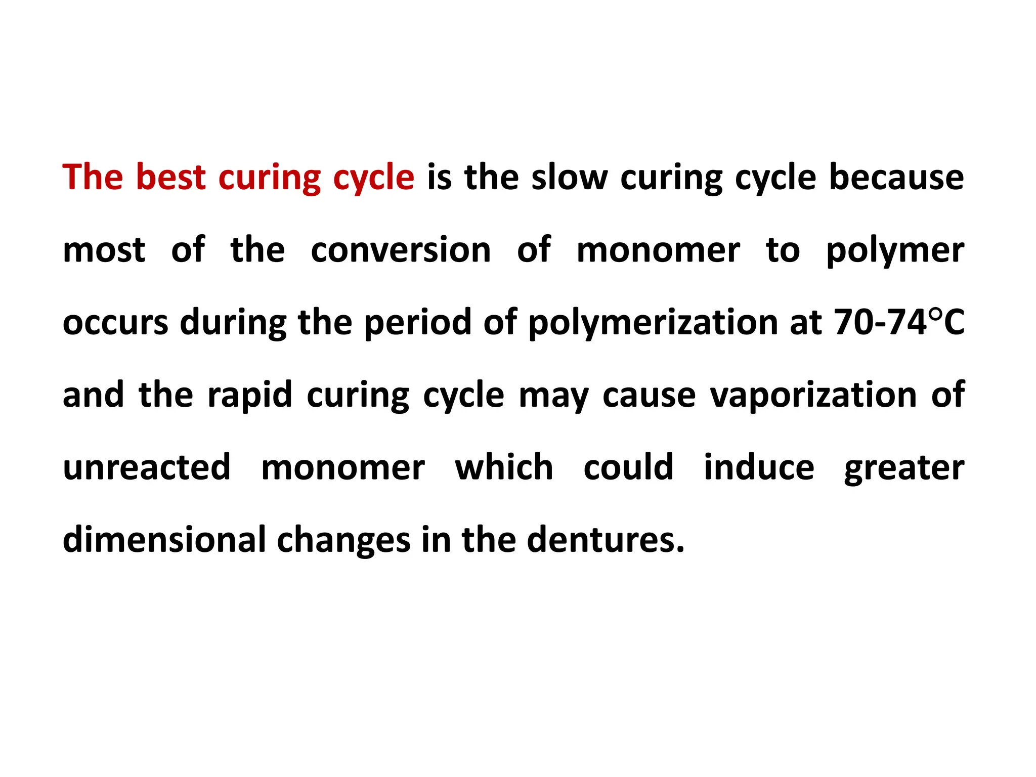 The best curing cycle is the slow curing cycle because
most of the conversion of monomer to polymer
occurs during the period of polymerization at 70-74°C
and the rapid curing cycle may cause vaporization of
unreacted monomer which could induce greater
dimensional changes in the dentures.
 