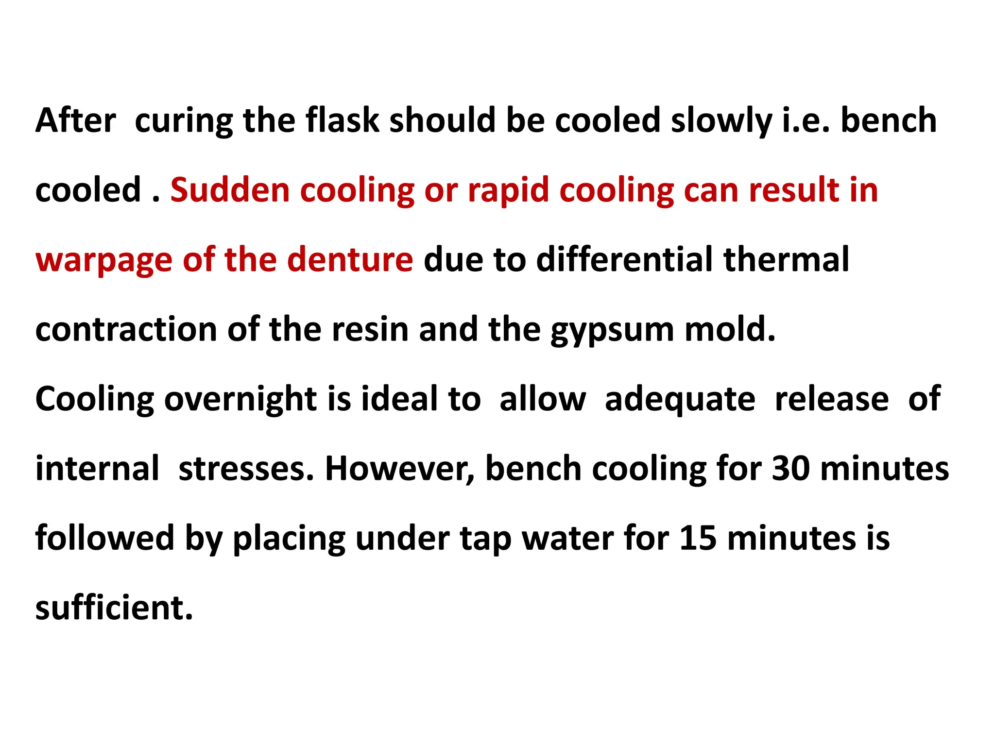 After curing the flask should be cooled slowly i.e. bench
cooled . Sudden cooling or rapid cooling can result in
warpage of the denture due to differential thermal
contraction of the resin and the gypsum mold.
Cooling overnight is ideal to allow adequate release of
internal stresses. However, bench cooling for 30 minutes
followed by placing under tap water for 15 minutes is
sufficient.
 