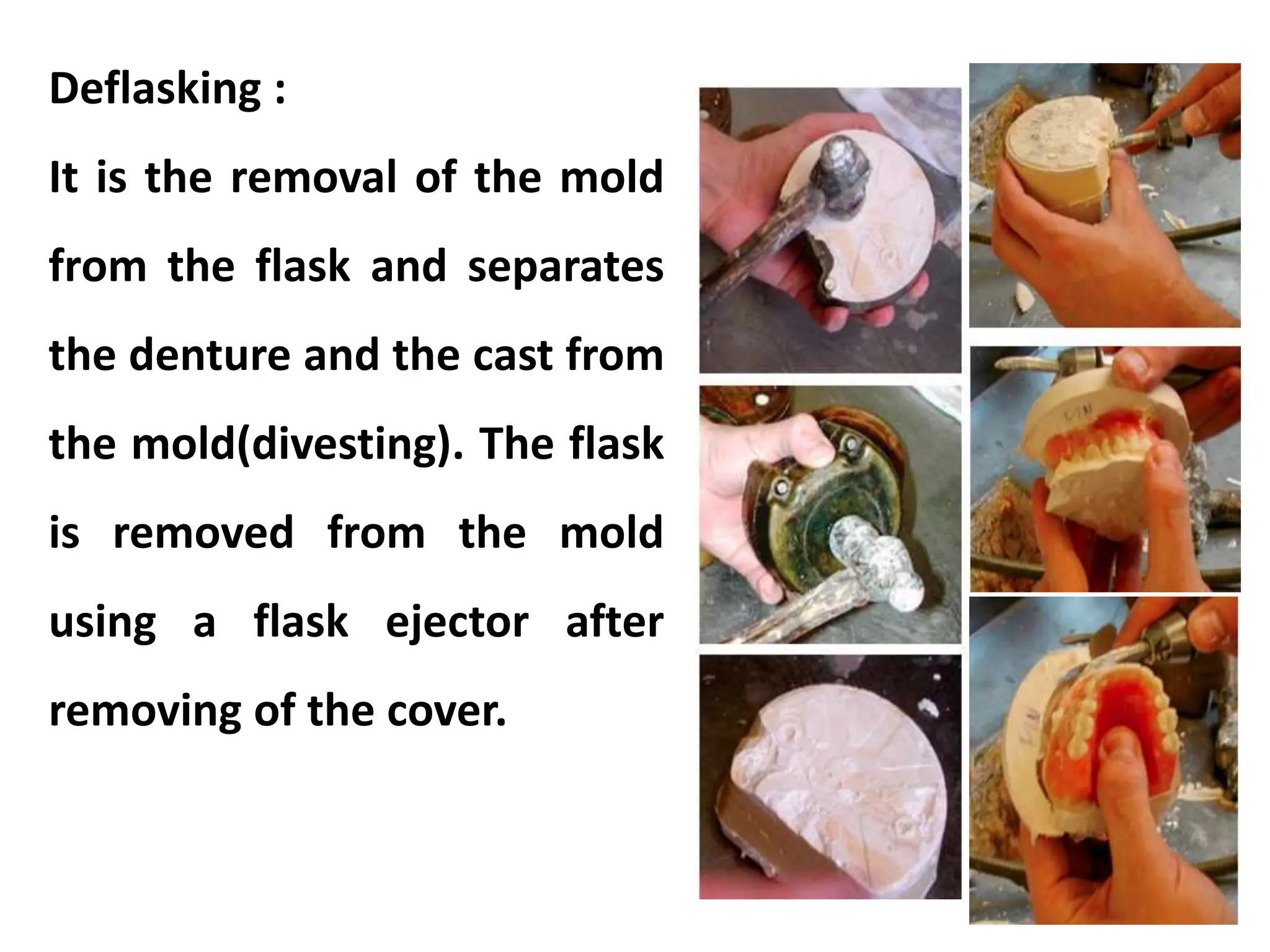 Deflasking :
It is the removal of the mold
from the flask and separates
the denture and the cast from
the mold(divesting). The flask
is removed from the mold
using a flask ejector after
removing of the cover.
 